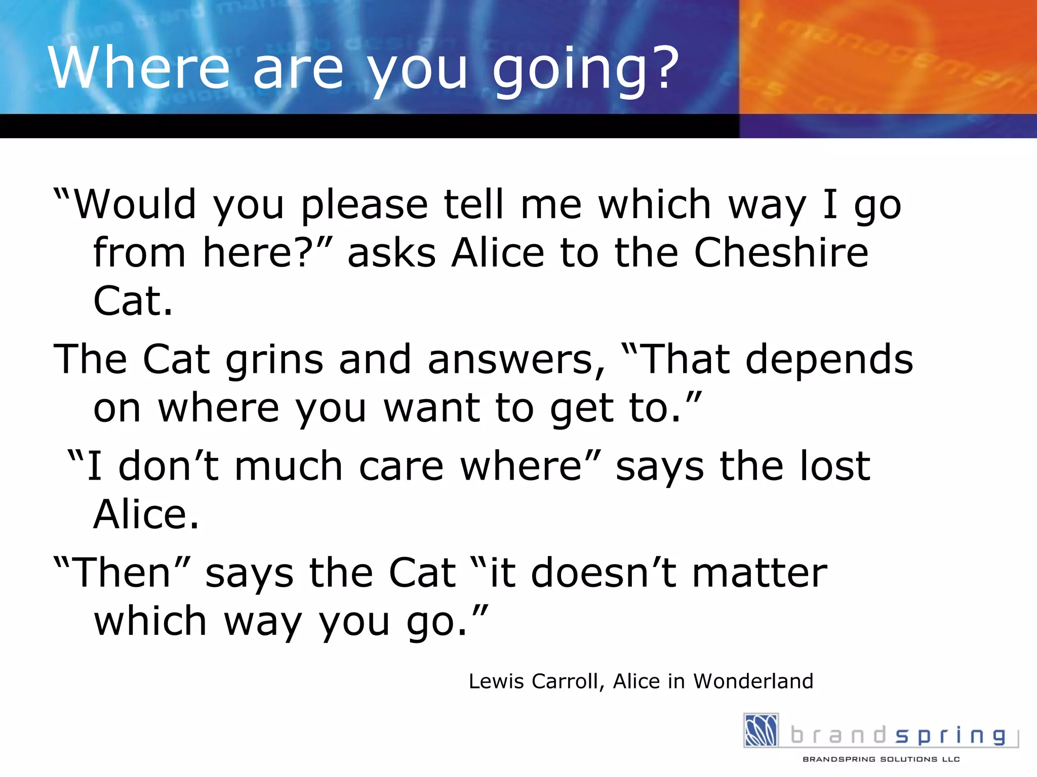 Where are you going? “ Would you please tell me which way I go from here?” asks Alice to the Cheshire Cat.  The Cat grins and answers, “That depends on where you want to get to.” “ I don’t much care where” says the lost Alice.  “ Then” says the Cat “it doesn’t matter which way you go.” Lewis Carroll, Alice in Wonderland 