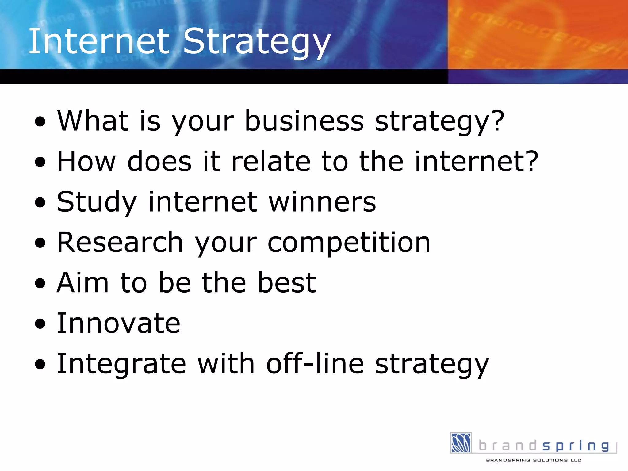 Internet Strategy What is your business strategy? How does it relate to the internet? Study internet winners Research your competition Aim to be the best Innovate Integrate with off-line strategy 