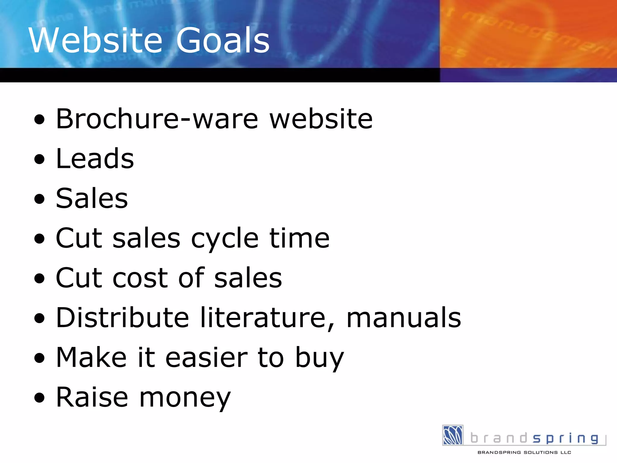 Website Goals Brochure-ware website Leads Sales Cut sales cycle time Cut cost of sales Distribute literature, manuals Make it easier to buy Raise money  