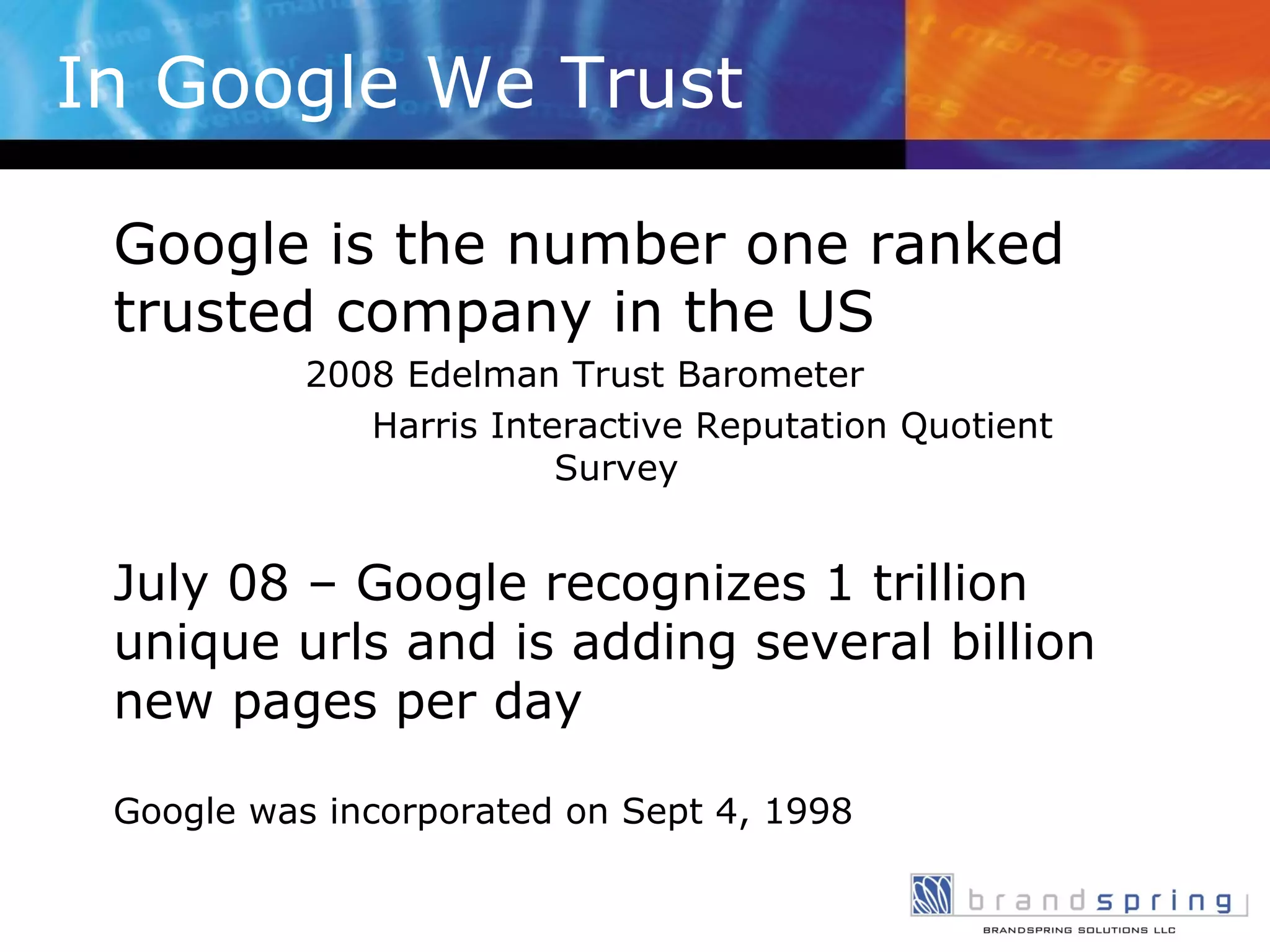 In Google We Trust Google is the number one ranked trusted company in the US   2008 Edelman Trust Barometer   Harris Interactive Reputation Quotient Survey July 08 – Google recognizes 1 trillion unique urls and is adding several billion new pages per day Google was incorporated on Sept 4, 1998 
