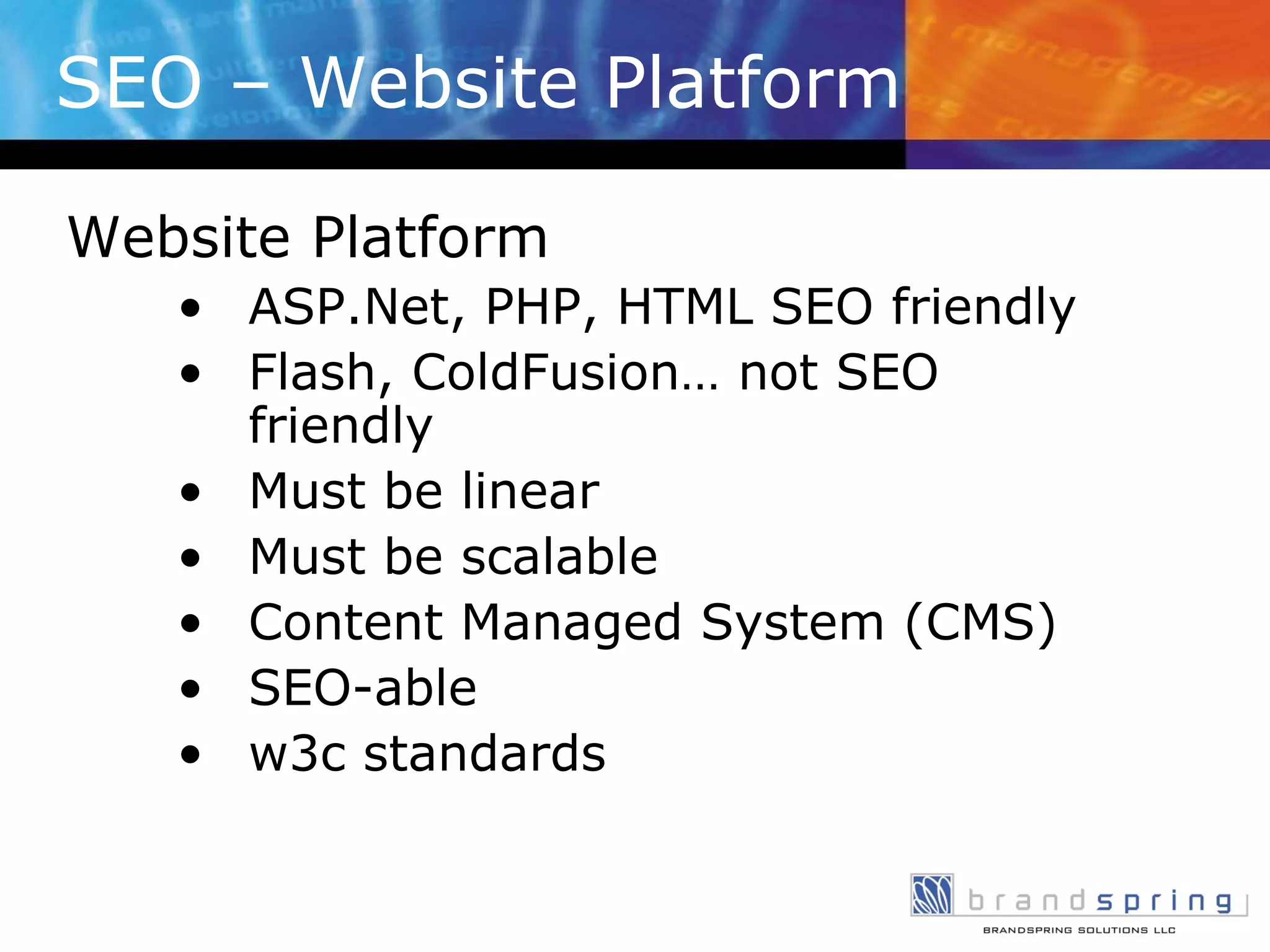 SEO – Website Platform Website Platform ASP.Net, PHP, HTML SEO friendly Flash, ColdFusion… not SEO friendly Must be linear Must be scalable Content Managed System (CMS) SEO-able w3c standards 