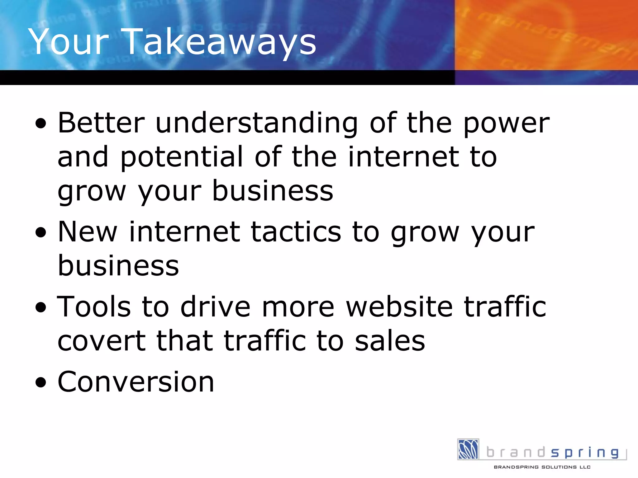 Your Takeaways Better understanding of the power and potential of the internet to grow your business New internet tactics to grow your business Tools to drive more website traffic covert that traffic to sales Conversion  