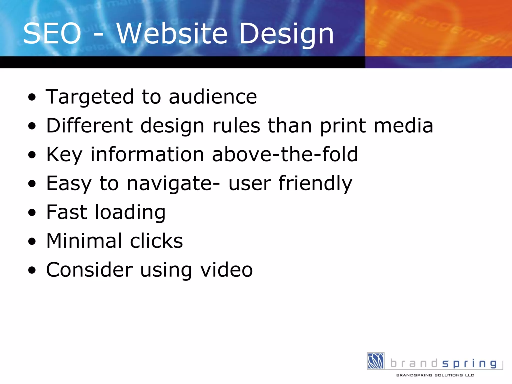 SEO - Website Design Targeted to audience Different design rules than print media Key information above-the-fold Easy to navigate- user friendly Fast loading Minimal clicks Consider using video 