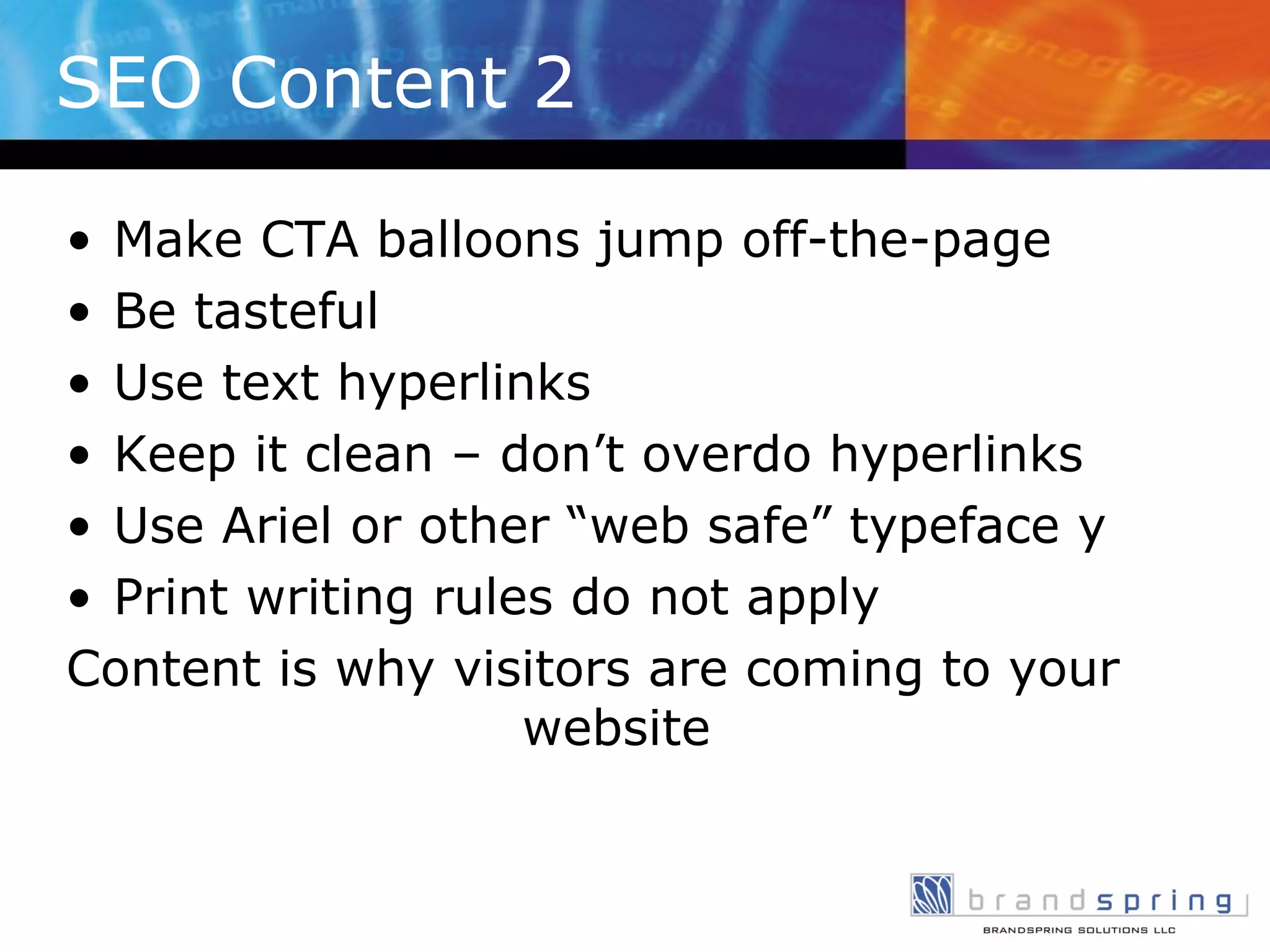 SEO Content 2 Make CTA balloons jump off-the-page Be tasteful Use text hyperlinks Keep it clean – don’t overdo hyperlinks Use Ariel or other “web safe” typeface y Print writing rules do not apply Content is why visitors are coming to your website 
