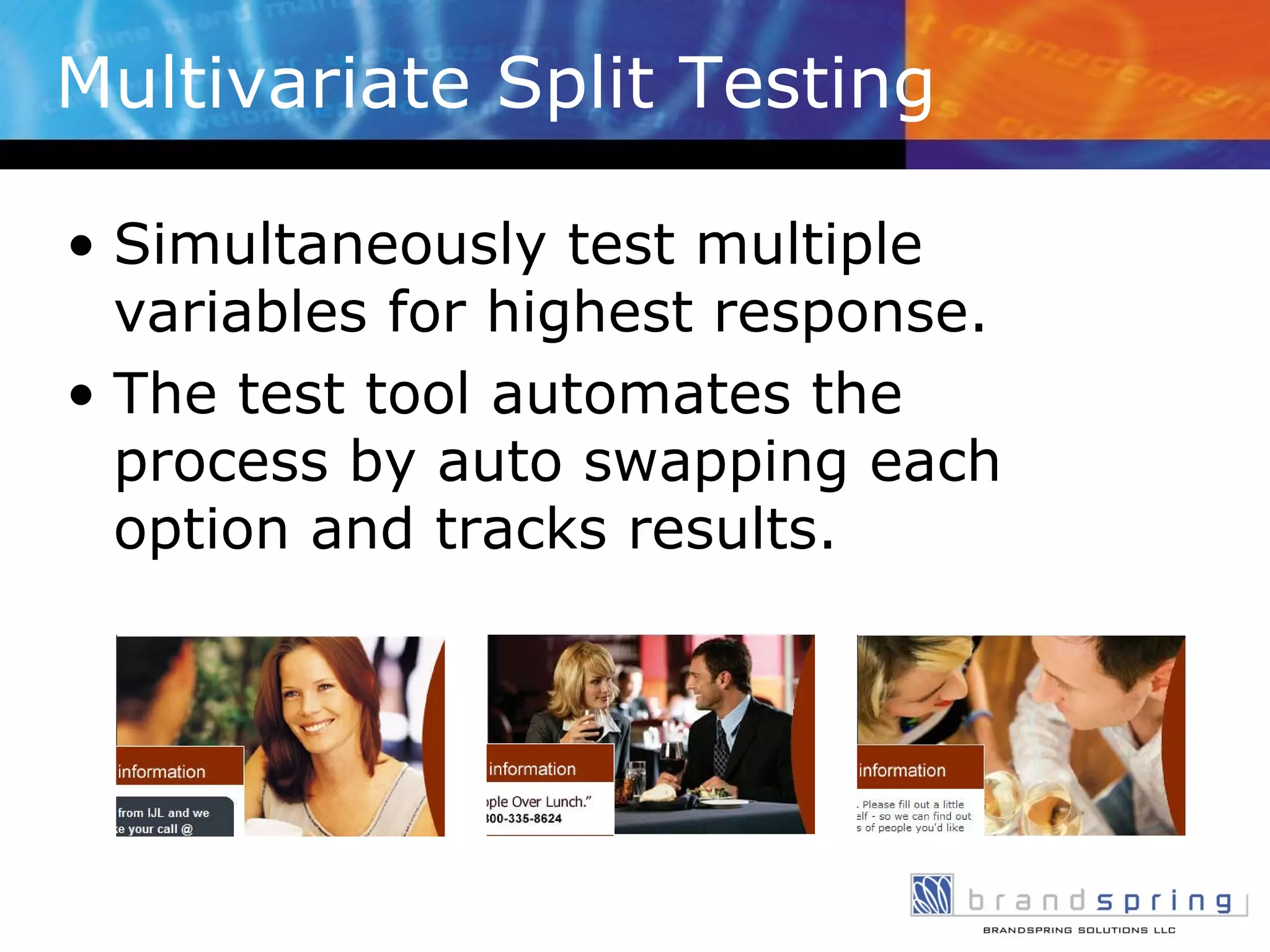 Multivariate Split Testing Simultaneously test multiple variables for highest response. The test tool automates the process by auto swapping each option and tracks results. 