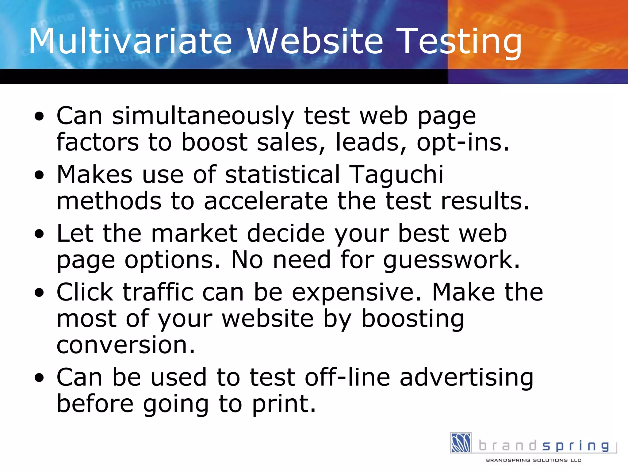 Multivariate Website Testing Can simultaneously test web page factors to boost sales, leads, opt-ins. Makes use of statistical Taguchi methods to accelerate the test results. Let the market decide your best web page options. No need for guesswork.  Click traffic can be expensive. Make the most of your website by boosting conversion. Can be used to test off-line advertising before going to print. 