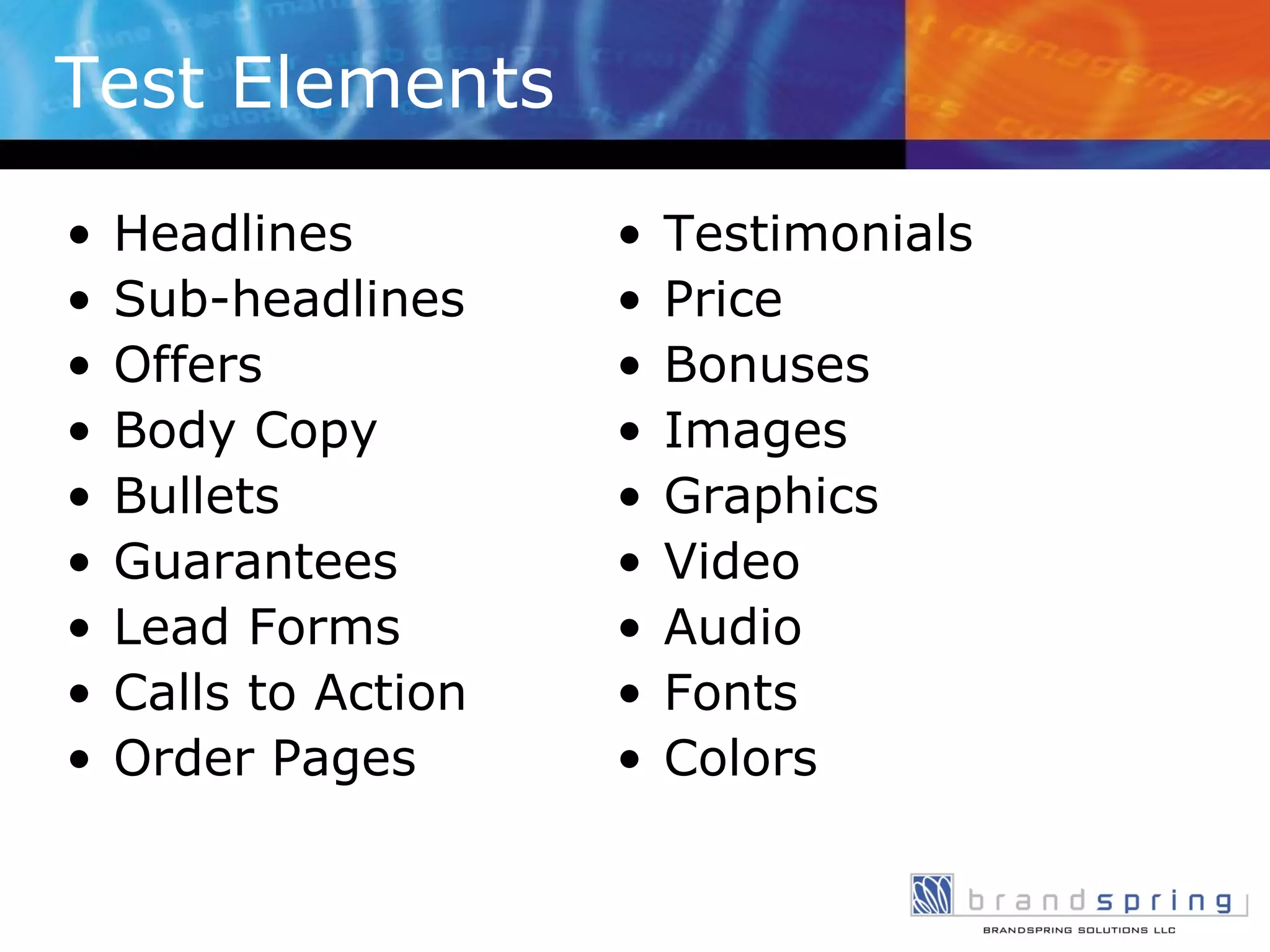 Test Elements  Headlines Sub-headlines Offers Body Copy Bullets Guarantees Lead Forms Calls to Action Order Pages Testimonials Price Bonuses Images Graphics Video Audio Fonts Colors 