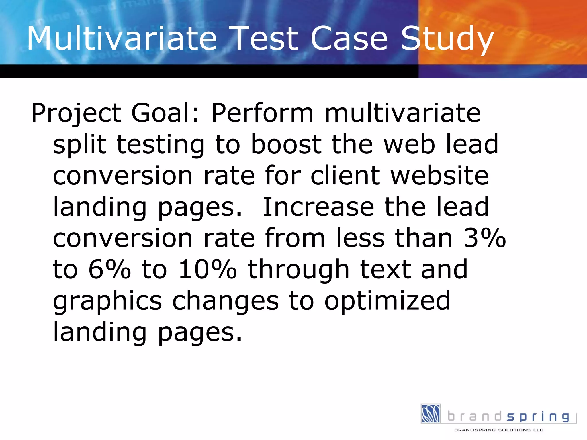 Multivariate Test Case Study Project Goal: Perform multivariate split testing to boost the web lead conversion rate for client website landing pages.  Increase the lead conversion rate from less than 3% to 6% to 10% through text and graphics changes to optimized landing pages. 