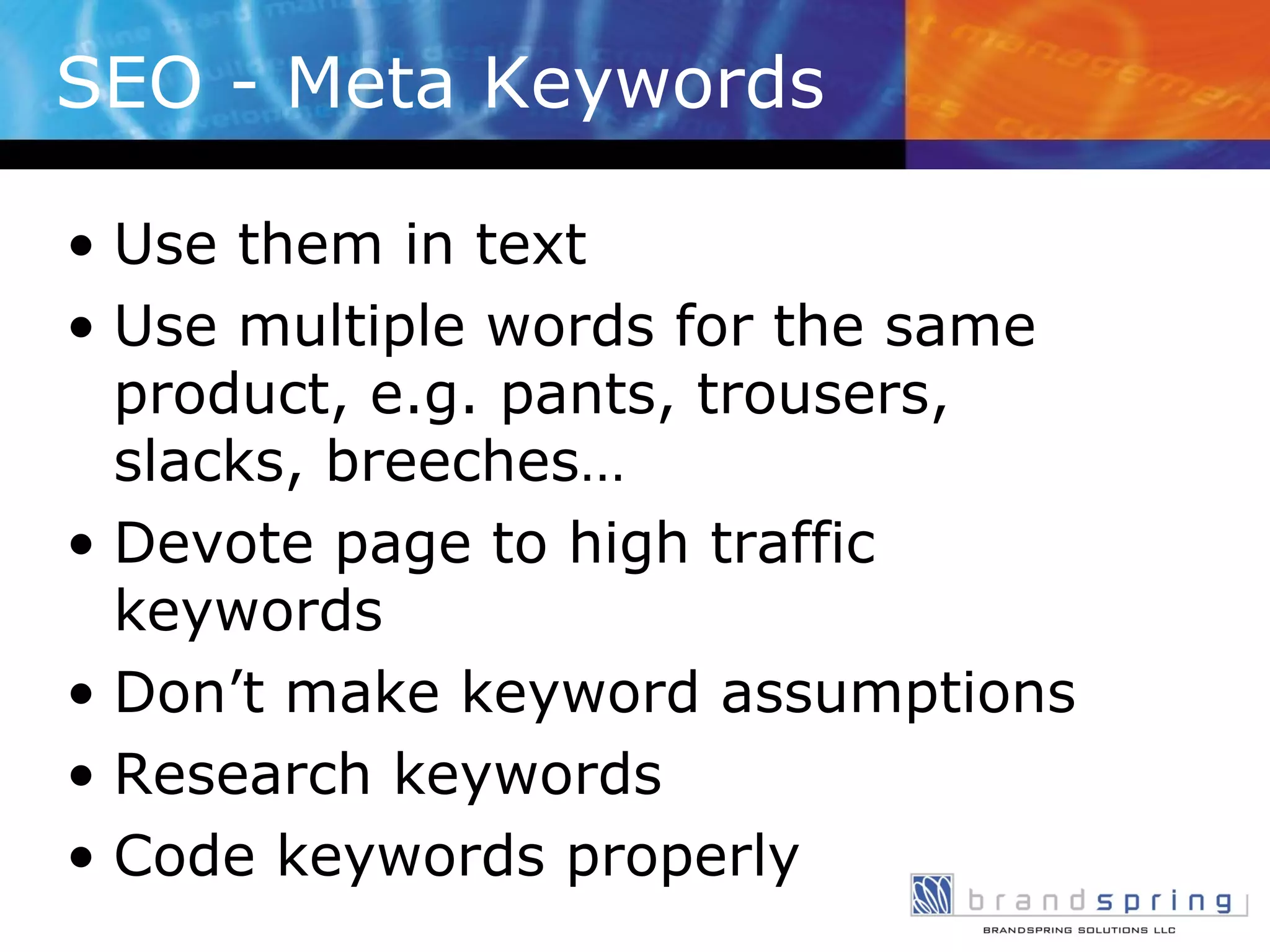 SEO - Meta Keywords  Use them in text Use multiple words for the same product, e.g. pants, trousers, slacks, breeches… Devote page to high traffic keywords Don’t make keyword assumptions Research keywords Code keywords properly 