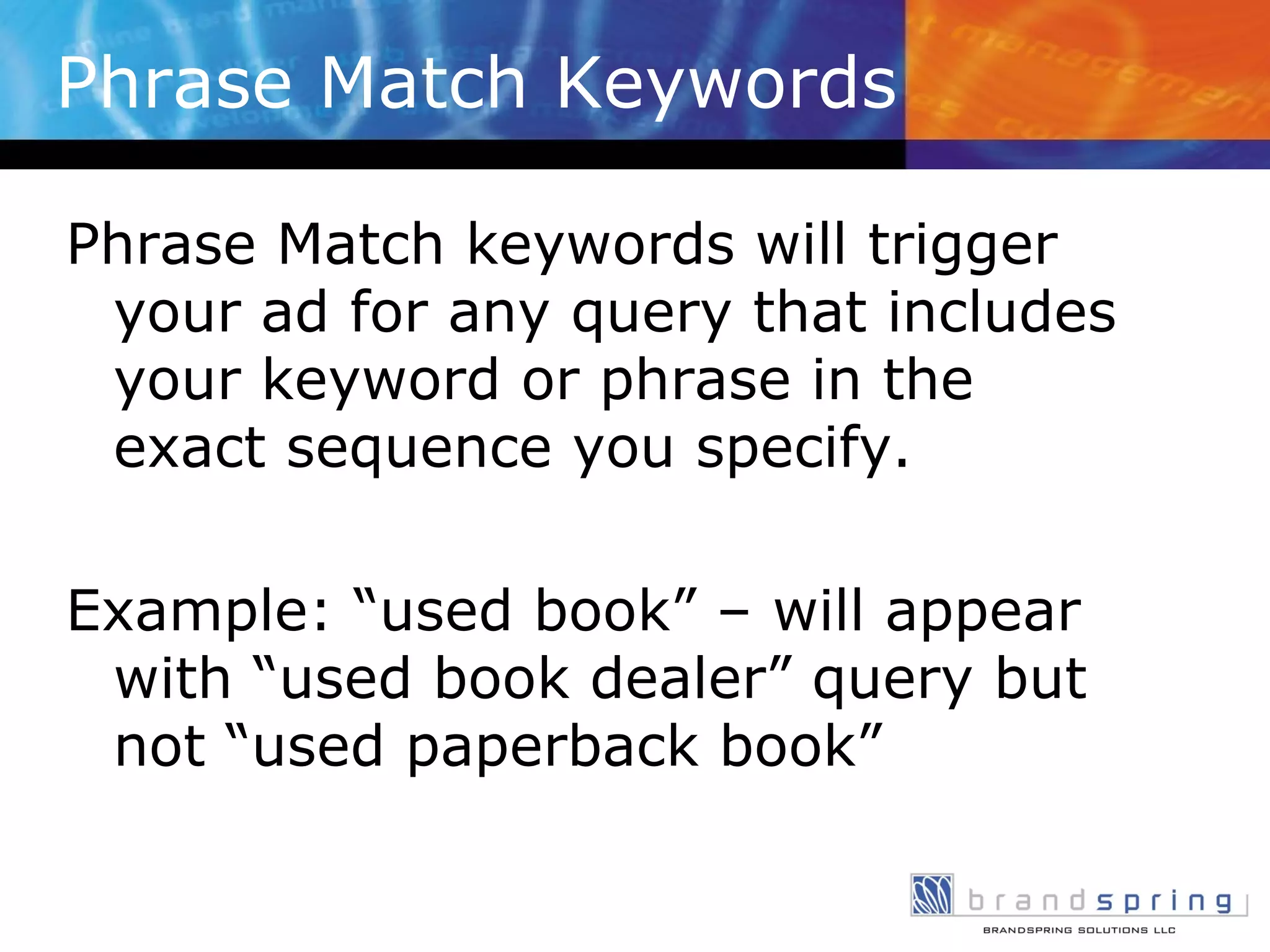Phrase Match Keywords Phrase Match keywords will trigger your ad for any query that includes your keyword or phrase in the exact sequence you specify. Example: “used book” – will appear with “used book dealer” query but not “used paperback book” 