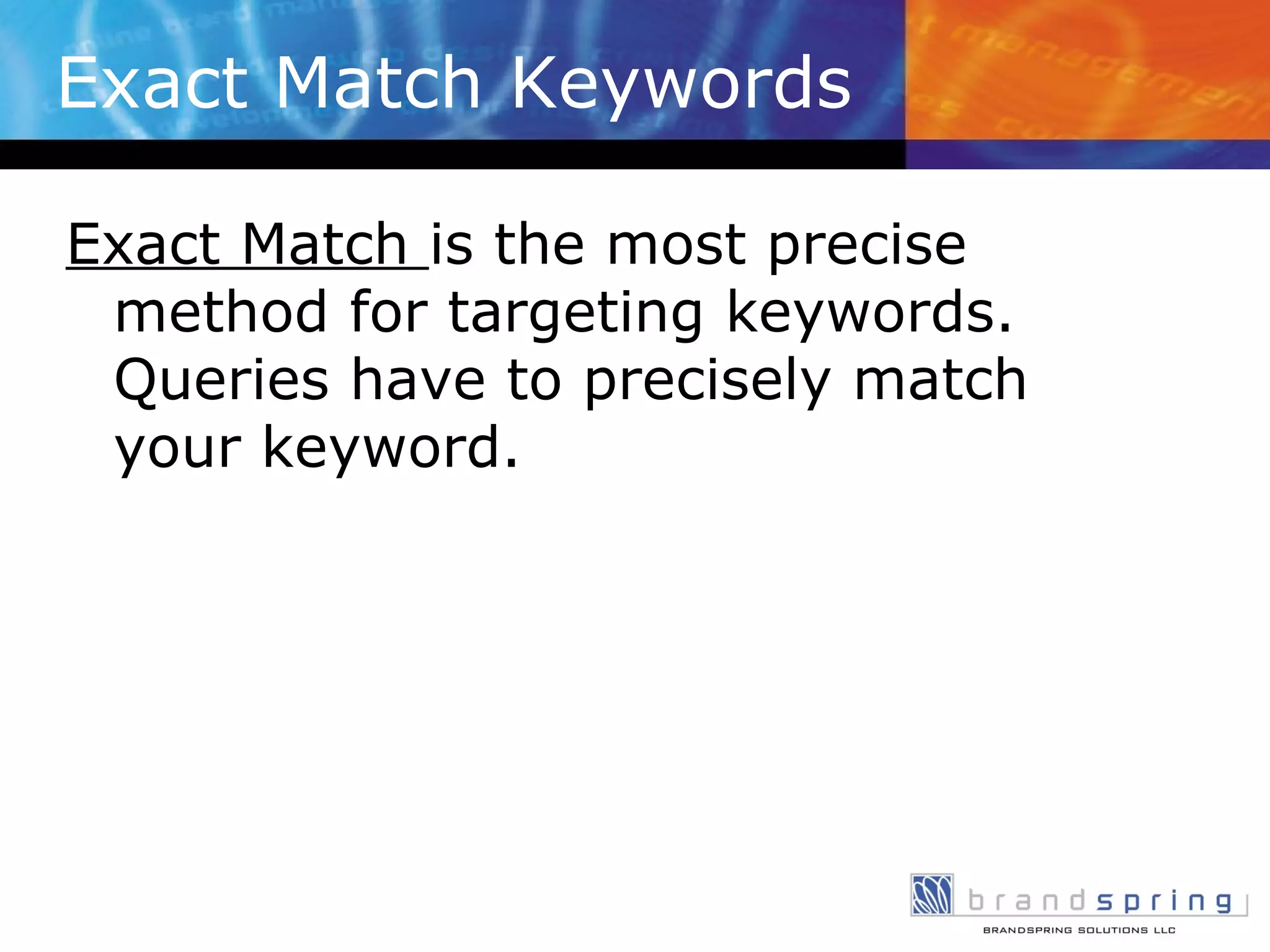 Exact Match Keywords Exact Match  is the most precise method for targeting keywords. Queries have to precisely match your keyword. 