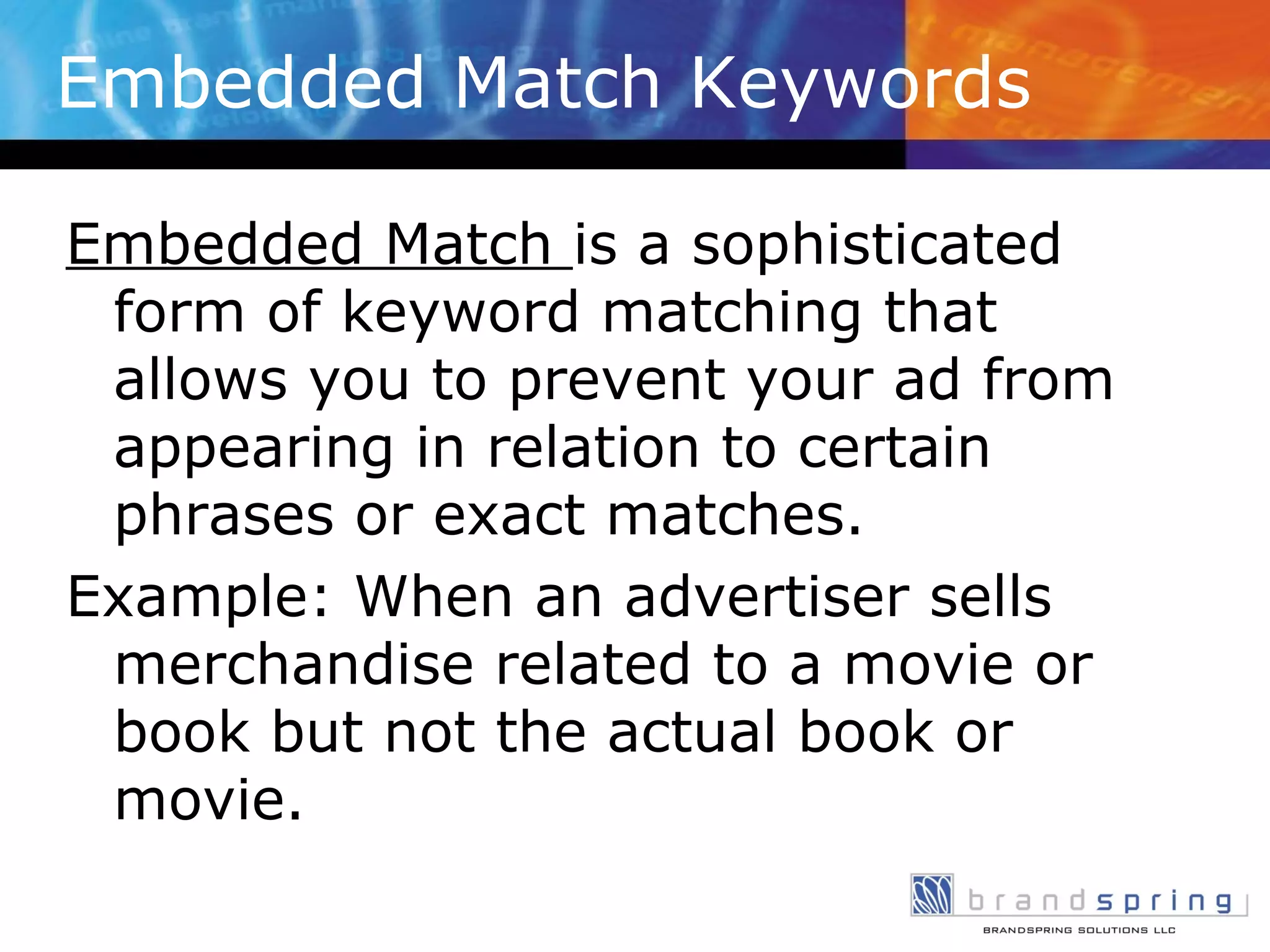 Embedded Match Keywords Embedded Match  is a sophisticated form of keyword matching that allows you to prevent your ad from appearing in relation to certain phrases or exact matches. Example: When an advertiser sells merchandise related to a movie or book but not the actual book or movie. 