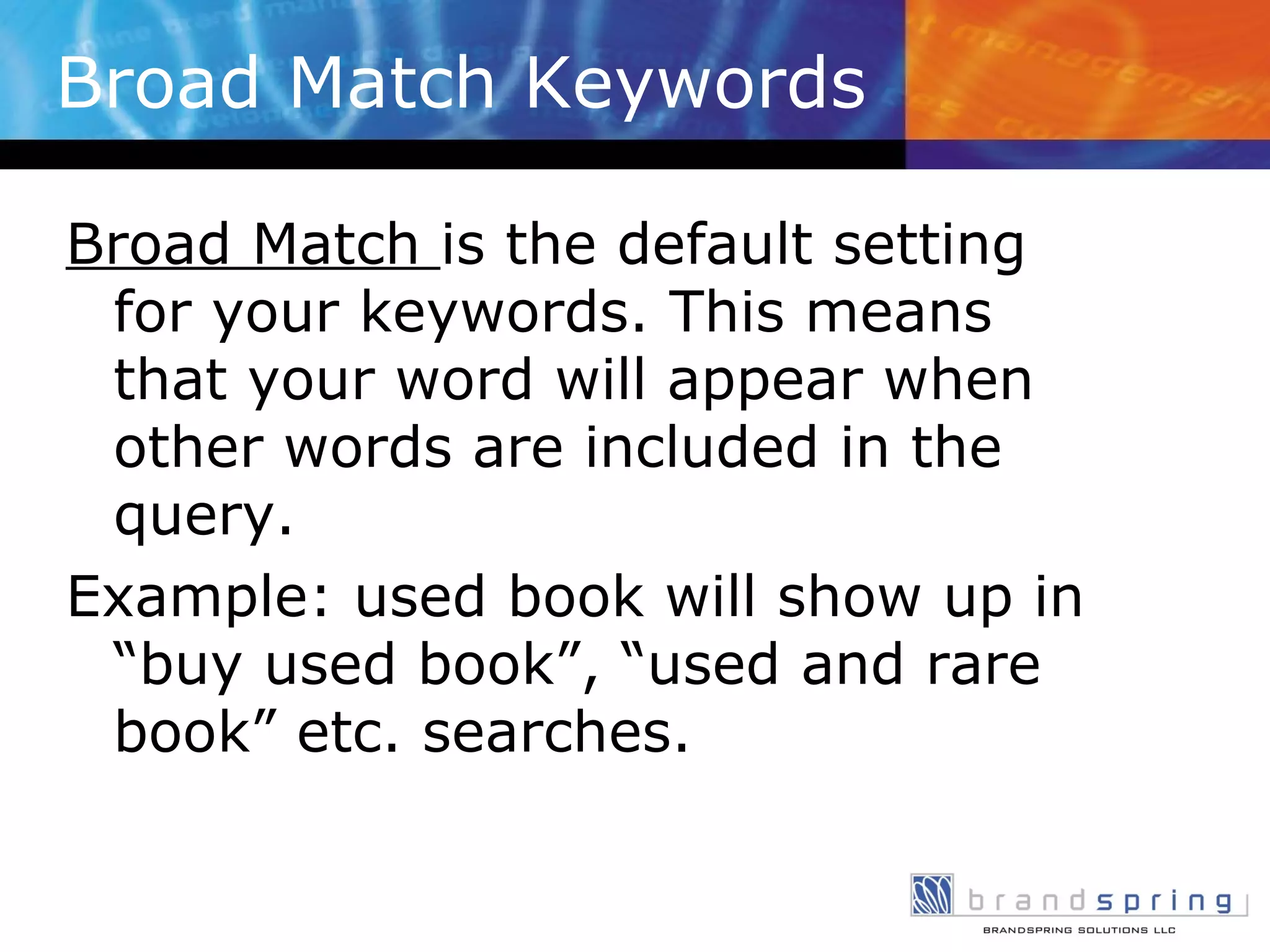 Broad Match Keywords Broad Match  is the default setting for your keywords. This means that your word will appear when other words are included in the query. Example: used book will show up in “buy used book”, “used and rare book” etc. searches. 