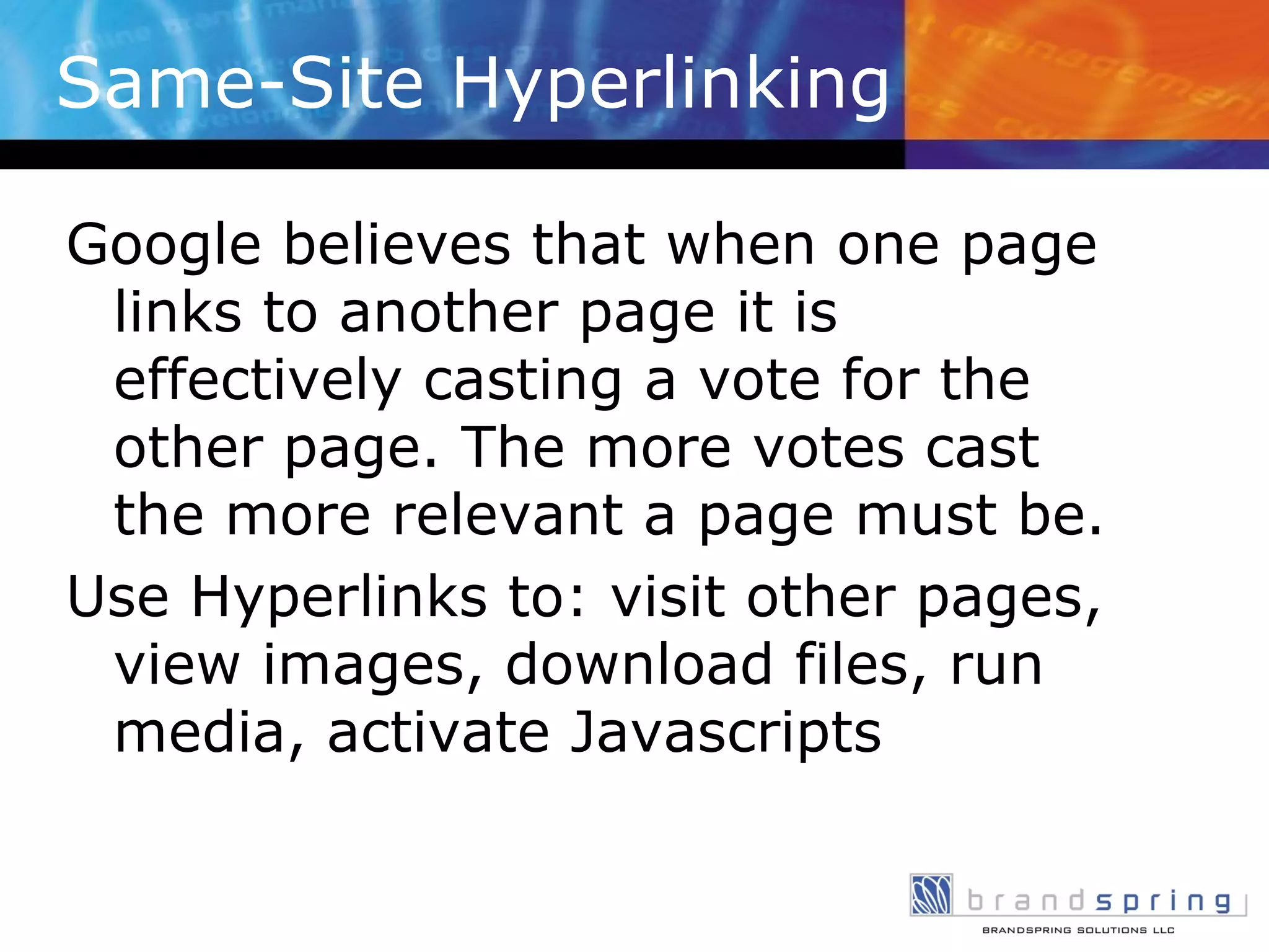 Same-Site Hyperlinking Google believes that when one page links to another page it is effectively casting a vote for the other page. The more votes cast the more relevant a page must be. Use Hyperlinks to: visit other pages, view images, download files, run media, activate Javascripts 
