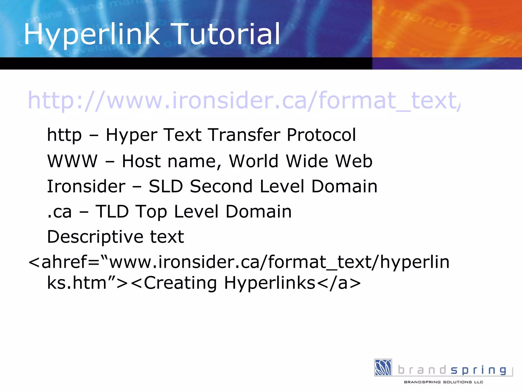 Hyperlink Tutorial http://www.ironsider.ca/format_text/hyperlinks.htm http – Hyper Text Transfer Protocol WWW – Host name, World Wide Web Ironsider – SLD Second Level Domain .ca – TLD Top Level Domain Descriptive text <ahref=“www.ironsider.ca/format_text/hyperlinks.htm”><Creating Hyperlinks</a> 