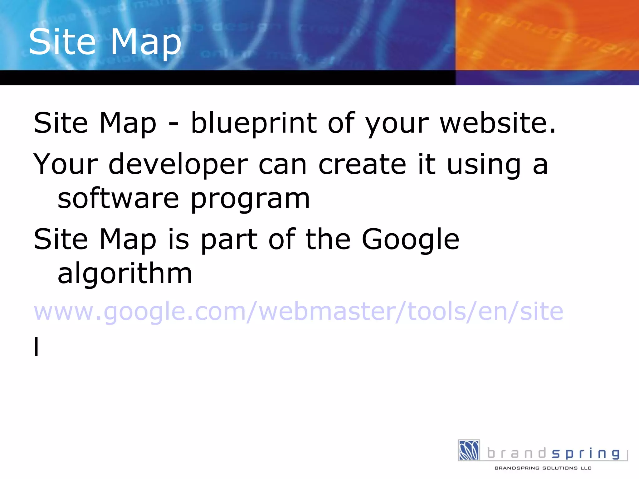 Site Map Site Map - blueprint of your website.  Your developer can create it using a software program Site Map is part of the Google algorithm www.google.com/webmaster/tools/en/sitemap-generator.htm l 