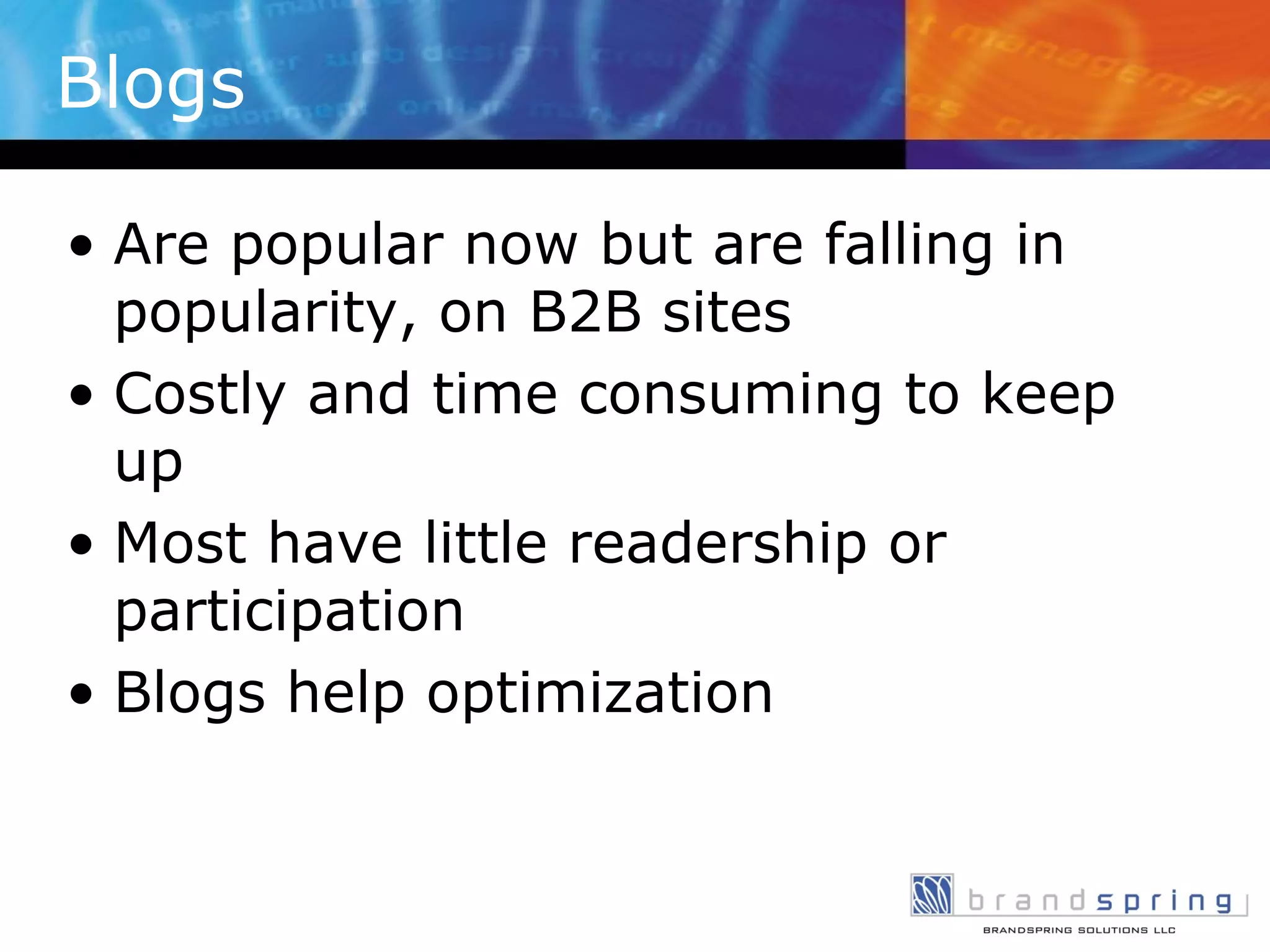 Blogs Are popular now but are falling in popularity, on B2B sites Costly and time consuming to keep up Most have little readership or participation Blogs help optimization 