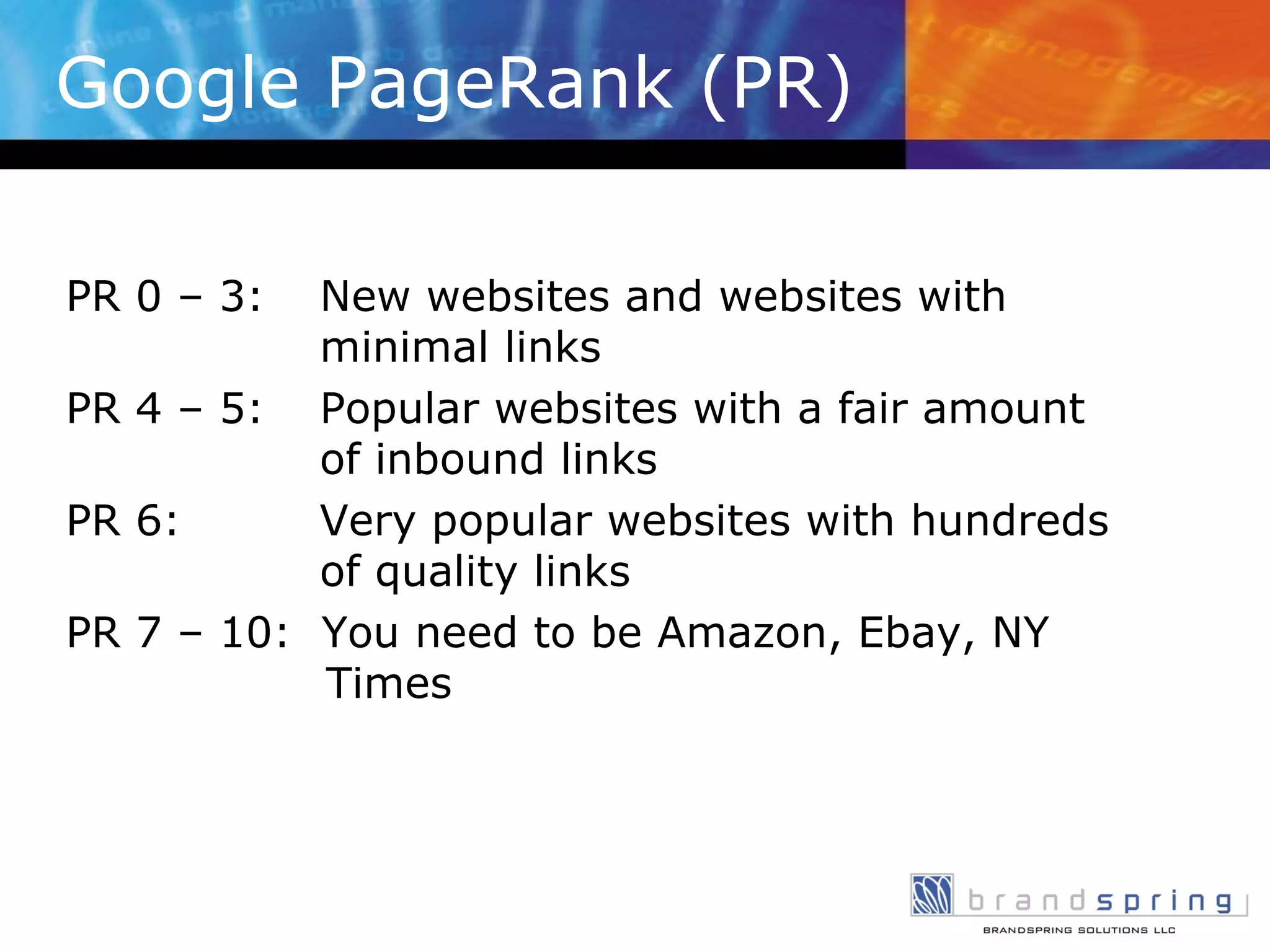 Google PageRank (PR) PR 0 – 3:  New websites and websites with  minimal links PR 4 – 5: Popular websites with a fair amount  of inbound links PR 6:   Very popular websites with hundreds    of quality links PR 7 – 10:  You need to be Amazon, Ebay, NY      Times 