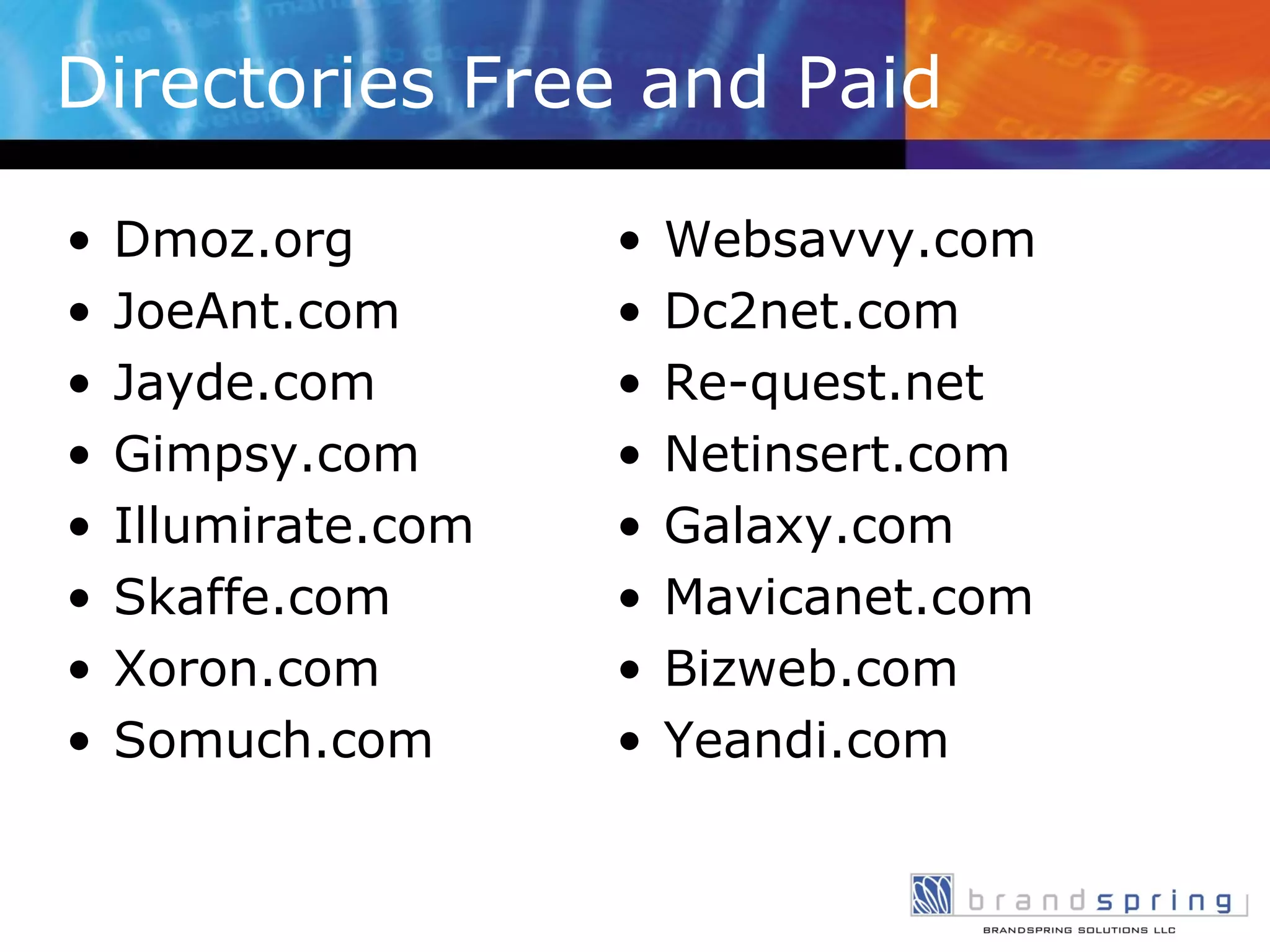 Directories Free and Paid Dmoz.org JoeAnt.com Jayde.com Gimpsy.com Illumirate.com Skaffe.com Xoron.com Somuch.com Websavvy.com Dc2net.com Re-quest.net Netinsert.com Galaxy.com Mavicanet.com Bizweb.com Yeandi.com 