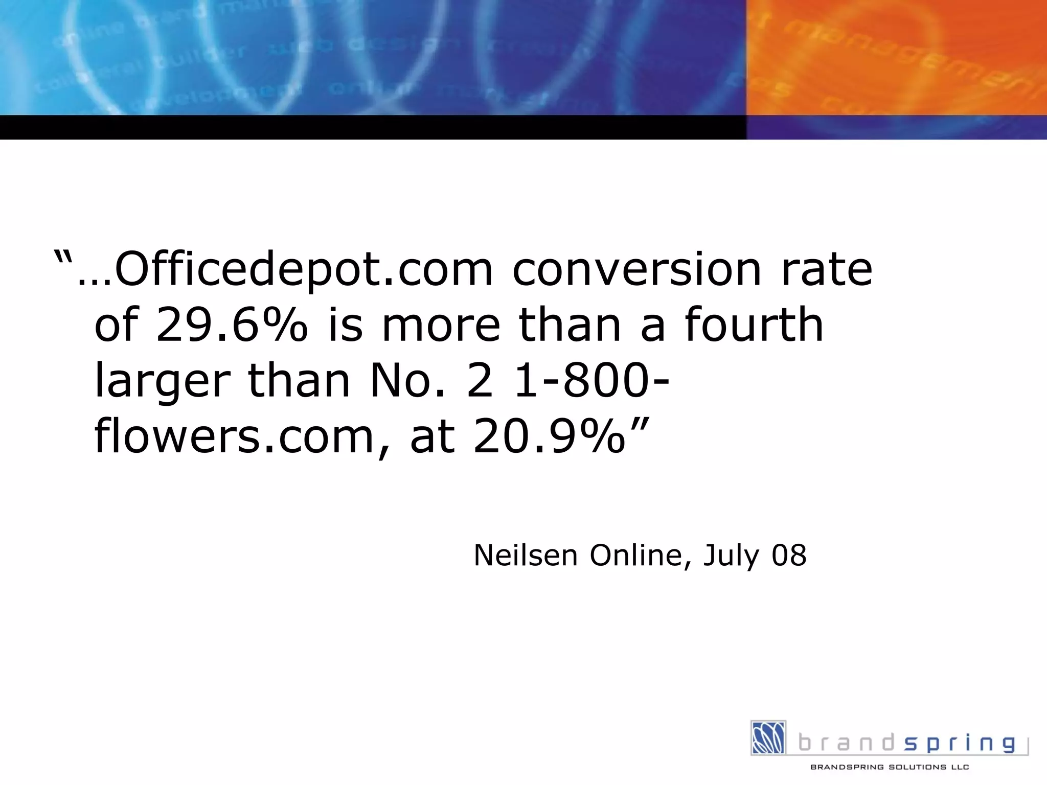 “… Officedepot.com conversion rate of 29.6% is more than a fourth larger than No. 2 1-800-flowers.com, at 20.9%” Neilsen Online, July 08 
