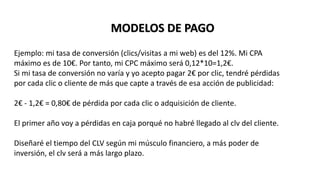 Ejemplo: mi tasa de conversión (clics/visitas a mi web) es del 12%. Mi CPA
máximo es de 10€. Por tanto, mi CPC máximo será 0,12*10=1,2€.
Si mi tasa de conversión no varía y yo acepto pagar 2€ por clic, tendré pérdidas
por cada clic o cliente de más que capte a través de esa acción de publicidad:
2€ - 1,2€ = 0,80€ de pérdida por cada clic o adquisición de cliente.
El primer año voy a pérdidas en caja porqué no habré llegado al clv del cliente.
Diseñaré el tiempo del CLV según mi músculo financiero, a más poder de
inversión, el clv será a más largo plazo.
MODELOS DE PAGO
 