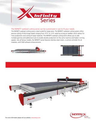 For  more  information  please  visit  our  website,  www.semyx.com
The INFINITY waterjet cutting series can be customized in size to fit your needs.
The INFINITY waterjet cutting series is best suited for large areas. The INFINITY waterjet cutting system offersThe INFINITY waterjet cutting series is best suited for large areas. The INFINITY waterjet cutting system offers
precise cutting of extra-large sheets ranging from 10 ft. to 13 ft. wide by as long as needed, which allows for
mass production and cutting of large materials. The INFINITY waterjet cutting series allows you to add
multiple gantries and additional Z-axis to enable double production on the same machine and higher running
speeds. Like all Semyx models, the INFINITY series features stainless steel covers, a central controller for all
modules, and CAM software enhancements.
 