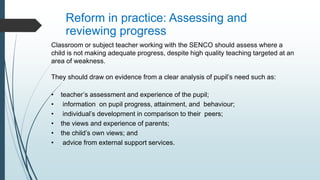 Reform in practice: Assessing and
reviewing progress
Classroom or subject teacher working with the SENCO should assess where a
child is not making adequate progress, despite high quality teaching targeted at an
area of weakness.
They should draw on evidence from a clear analysis of pupil’s need such as:
• teacher’s assessment and experience of the pupil;
• information on pupil progress, attainment, and behaviour;
• individual’s development in comparison to their peers;
• the views and experience of parents;
• the child’s own views; and
• advice from external support services.
 