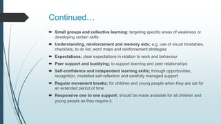 Continued…
 Small groups and collective learning: targeting specific areas of weakness or
developing certain skills
 Understanding, reinforcement and memory aids; e.g. use of visual timetables,
checklists, to do list, word maps and reinforcement strategies
 Expectations; clear expectations in relation to work and behaviour
 Peer support and buddying; to support learning and peer relationships
 Self-confidence and independent learning skills; through opportunities,
recognition, modelled self-reflection and carefully managed support
 Regular movement breaks; for children and young people when they are sat for
an extended period of time
 Responsive one to one support; should be made available for all children and
young people as they require it.
 