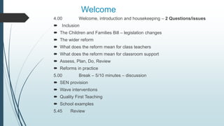 Welcome
4.00 Welcome, introduction and housekeeping – 2 Questions/issues
 Inclusion
 The Children and Families Bill – legislation changes
 The wider reform
 What does the reform mean for class teachers
 What does the reform mean for classroom support
 Assess, Plan, Do, Review
 Reforms in practice
5.00 Break – 5/10 minutes – discussion
 SEN provision
 Wave interventions
 Quality First Teaching
 School examples
5.45 Review
 