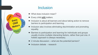 Inclusion
 What does inclusion mean?
 Every child still matters
 Inclusion is about all learners and about taking action to remove
barriers to participation and learning.
 Inclusion also involves eliminating discrimination and promoting
equality.
 Barriers to participation and learning for individuals and groups
usually involve multiple interacting factors, rather than just one. A
holistic approach is always necessary.
 2 minute discussion – what are the potential barriers?
 Inclusion debate - research
 