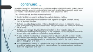 continued…
School currently has positive links and effective working relationships with stakeholders –
including parents, governors, external agencies such as attendance support, social care
and health. This will continue and be extended from September 2014.
The code of practice requires (amongst others)-
 Involving children, parents and young people in decision making
 Education, health and social care must work together to support children, young
people and their families.
 Schools should put appropriate evidence-based interventions in place and provide
high quality teaching which is differentiated and personalised and should be available
for all pupils
 Schools have a legal duty to publish information on their websites about the
implementation of the governing body’s or the proprietor’s policy for pupils with SEN –
school offer must be kept up to date and on the website
 A local authority must conduct an assessment of education, health and care needs
and prepare an Education, Health and Care (EHC) plan when it considers that it may
be necessary for special educational provision to be made for the child or young
person through an EHC plan.
 Young people and parents of children have a right to ask the local authority to prepare
a personal budget once the authority has completed the assessment and confirmed
that it will prepare an EHC plan
 