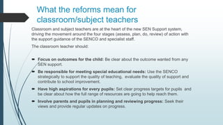 What the reforms mean for
classroom/subject teachers
Classroom and subject teachers are at the heart of the new SEN Support system,
driving the movement around the four stages (assess, plan, do, review) of action with
the support guidance of the SENCO and specialist staff.
The classroom teacher should:
 Focus on outcomes for the child: Be clear about the outcome wanted from any
SEN support.
 Be responsible for meeting special educational needs: Use the SENCO
strategically to support the quality of teaching, evaluate the quality of support and
contribute to school improvement.
 Have high aspirations for every pupils: Set clear progress targets for pupils and
be clear about how the full range of resources are going to help reach them.
 Involve parents and pupils in planning and reviewing progress: Seek their
views and provide regular updates on progress.
 