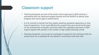 Classroom support
• Teaching Assistants are part of the whole school approach to SEN working in
partnership with the classroom/subject teacher and the SENCO to deliver pupil
progress and narrow gaps in performance.
• It is for schools to decide how they deploy teaching assistants depending on their
level of experience. To be most effective the support they give should be focused
on the achievement of specific outcomes within the graduated approach to SEN
support agreed with parents in the context of high quality teaching overall.
• Teaching Assistants can be part of a package of support for the individual child but
should never be a substitute for the teacher’s involvement with that child.
 