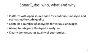 SonarQube: who, what and why
• Platform with open source code for continuous analysis and
estimating the code quality
• Contains a number of analyzers for various languages
• Allows to integrate third-party analyzers
• Clearly demonstrates quality of your project
18
 