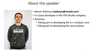 About the speaker
• Maxim Stefanov (stefanov@viva64.com)
• C++/Java developer in the PVS-Studio company
• Activities:
• Taking part in developing the C++ analyser core
• Taking part in developing the Java analyzer
2
 