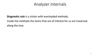 Diagnostic rule is a visitor with overloaded methods.
Inside the methods the items that are of interest for us are traversed
along the tree.
27
Analyzer internals
 