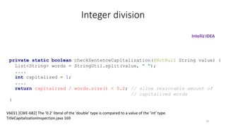 Integer division
private static boolean checkSentenceCapitalization(@NotNull String value) {
List<String> words = StringUtil.split(value, " ");
....
int capitalized = 1;
....
return capitalized / words.size() < 0.2; // allow reasonable amount of
// capitalized words
}
V6011 [CWE-682] The '0.2' literal of the 'double' type is compared to a value of the 'int' type.
TitleCapitalizationInspection.java 169
IntelliJ IDEA
29
 