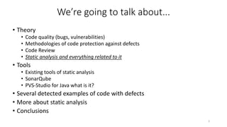 We’re going to talk about...
• Theory
• Code quality (bugs, vulnerabilities)
• Methodologies of code protection against defects
• Code Review
• Static analysis and everything related to it
• Tools
• Existing tools of static analysis
• SonarQube
• PVS-Studio for Java what is it?
• Several detected examples of code with defects
• More about static analysis
• Conclusions
3
 