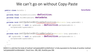 We can’t go on without Copy-Paste
public class RuleDto {
....
private final RuleDefinitionDto definition;
private final RuleMetadataDto metadata;
....
private void setUpdatedAtFromDefinition(@Nullable Long updatedAt) {
if (updatedAt != null && updatedAt > definition.getUpdatedAt()) {
setUpdatedAt(updatedAt);
}
}
private void setUpdatedAtFromMetadata(@Nullable Long updatedAt) {
if (updatedAt != null && updatedAt > definition.getUpdatedAt()) {
setUpdatedAt(updatedAt);
}
}
....
}
32
SonarQube
V6032 It is odd that the body of method 'setUpdatedAtFromDefinition' is fully equivalent to the body of another method
'setUpdatedAtFromMetadata'. Check lines: 396, 405. RuleDto.java 396
 