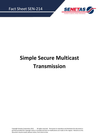 Fact Sheet SEN-214




              Simple Secure Multicast
                   Transmission




 Copyright Senetas Corporation 2012 - All rights reserved. Permission to reproduce and distribute this document is
 granted provided this copyright notice is included and that no modifications are made to the original. Revisions to this
 document may be issued, without notice, from time to time.
 