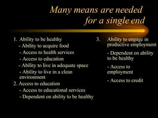 Many means are needed  for a single end 1. Ability to be healthy - Ability to acquire food - Access to health services - Access to education - Ability to live in adequate space - Ability to live in a clean environment 2. Access to education - Access to educational services - Dependent on ability to be healthy 3. Ability to engage in productive employment - Dependent on ability to be healthy  - Access to employment - Access to credit 