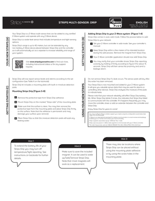Your Strips Drip is a Z-Wave multi-sensor that can be added to any certified
Z-Wave system and operate with any Z-Wave device.
Strips Drip is a water leak sensor that includes temperature and light sensing
options.
Strips Drip’s range is up to 40 meters, but can be extended by any
non-battery Z-Wave device placed between Strips Drip and the controller
as it will automatically act as a repeater to increase reliability and range of
your system.
YOURNEWSTRIPS(A)
Adding Strips Drip to your Z-Wave system (Figure 1-4)
Strips Drip comes in auto-add mode. Follow the process below to add
Strips Drip to your network:
1 Set your Z-Wave controller in add mode. See your controller’s
manual.
2 Keep Strips Drip within a few meters of its intended location
during the add process. Remove the magnet from Strips Drip.
3 Your Z-Wave controller application should now add Strips Drip.
4 You may verify that your controller shows Strips Drip reporting
correctly by holding it firmly according to figure 4 for about 15
seconds. Strips Drip will then sense the proximity and send a
leakage alarm.
Strips Drip will now report sensor levels and alarms according to the set
configuration (see Table A on the backside).
Strips Drip kit includes a mounting plate with built-in moisture detection
pads.
Mounting Strips Drip (Figure 5-8)
5 Remove the protective tape from Strips Drip adhesive.
6 Mount Strips Drip on the marked “Strips side” of the mounting plate.
7 Make sure that the surface is clean. You may then remove the
protective tape from the mounting plate and place Strips Drip firmly
on the surface. Note that the adhesive is permanent and may
damage your surface upon removal.
8 Place Strips Drip so that the moisture detection pads will soak any
leaking water.
Do not remove Strips Drip if a leak occurs. The sensor pads will dry after
the water has been removed.
Your Strips Drip is now mounted and added to your Z-Wave system.
It will give you valuable sensor data that may be used for alarms or
controlling other devices. Strips Drip analyzes the moisture of the pads
to indicate leaks.
Please note that poor network reliability will affect Strips Drip battery
life. When Strips Drip blinks 5 times, this indicates that Strips Drip failed
to communicate with the controller. If it happens frequently you may
move the controller closer or add an extender between the controller and
Strips Drip.
Enjoy Strips Drip for years to come!
You may configure Strips to better support your needs using the configuration parameters (see
Table A on the backside).
Z-Wave is an international standard for wireless communication in smart homes and buildings
enabling you to monitor and control your home remotely.
Strips supports association group 1 (lifeline). Max 1 node.
Strips uses low power (< 2 dBm) radio signals to communicate with your Z-Wave controller.
The radio frequencies used are: 868.42/869.85 MHz (EU), 908.4/916.0 MHz (US/Can)
Visit www.stripsbysensative.com to find out more,
including instructional videos or for any support
inquires.
GETTINGSTARTED(B)USINGYOURNEWSTRIPS
GETTINGSTARTED(C)
To extend the battery life of your
Strips Drip you may turn off
temperature/light reporting. See
instructions on backside for further
details.
Hint 1
Make sure to save the included
magnet. It can be used to wake
up/add/remove Strips Drip.
Note that most magnets will
work as a replacement.
Hint 2
There may also be locations where
Strips Drip can be placed without
using the mounting plate adhesive
or by using the screw holes in the
mounting plate.
Hint 3
STRIPS MULTI-SENSOR: DRIP ENGLISH
MODEL NO.: 11 02 011 /2
GB/INS 11 02 011 /2 R1
 
