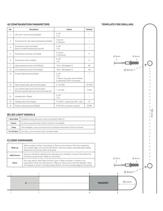 110mm
A) CONFIGURATION PARAMETERS
Wake up
Wake up Strips Comfort manually for Z-Wave communication. Place the magnet by
the rounded edge, and once the LED blinks, move the magnet away (See figure below).
Repeat two more times within 10 seconds.
Add/remove
Set your controller to add/remove mode (see your controller’s manual). Then follow the
instruction above for the “Wake up” command.
Reset
You may need to reset Strips Comfort if your Z-Wave controller is missing or not
responding. Follow the instructions for “Wake up” above, but on the 3rd repetition, leave
the magnet as shown in the figure below (20mm from the rounded edge) for 10 seconds.
C) USER COMMANDS
No. Description Values Default
2 LED alarm event reporting (1byte)
0: Off
1: On
1
3 Temperature & Light reporting frequency (1byte)
1: Normal
2: Frequent
1
4
Temperature reporting (1byte)
(Does not affect temperature alarms)
0: Off
1: On
1
5 Temperature reporting unit (1byte)
0: Celsius
1: Fahrenheit
0
6 Temperature alarms (1byte)
0: Off
1: On
0
7 High temperature alarm level (1byte) -20 to +60 (degree C) 60
8 Low temperature alarm level (1byte) -20 to +60 (degree C) -20
9 Ambient light reporting (1byte) 0: Off
1: On
2: Report only when levels defined
in parameter 10 & 11 are passed.
1
10 High ambient light report level (4 bytes) 3 - 64 000 40 000
11
Low ambient light report level (4 bytes)
(Must be significantly lower than parameter 10)
1 - 42 000 5 000
12 Leakage alarm (1byte)
0: Off
1: On
1
13 Leakage alarm level (1byte) 1 to 100 (1 = almost dry, 100 = wet) 10
14 Moisture reporting period (1byte) 0-120 (Hours between reports) 0 (Off)
TEMPLATE FOR DRILLING
1 short blink Feedback during execution of user commands (Table C)
2 short For demo purposes (only if Strips Comfort is not added)
1 long Acknowledges a user command and a successful transmission of the command.
5 or 10 short Error (E.g. communication with controller failed)
B) LED LIGHT SIGNALS
MAGNET 20 mm
Ø 4mm
Ø 3mm Ø 4mm
Ø 4mm
Ø 3mm Ø 4mm
 