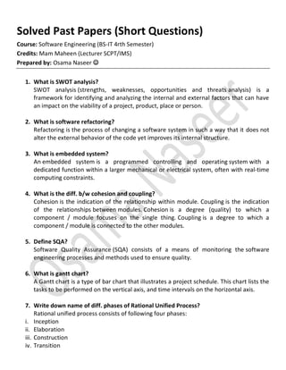 Solved Past Papers (Short Questions)
Course: Software Engineering (BS-IT 4rth Semester)
Credits: Mam Maheen (Lecturer SCPT/IMS)
Prepared by: Osama Naseer 
1. What is SWOT analysis?
SWOT analysis (strengths, weaknesses, opportunities and threats analysis) is a
framework for identifying and analyzing the internal and external factors that can have
an impact on the viability of a project, product, place or person.
2. What is software refactoring?
Refactoring is the process of changing a software system in such a way that it does not
alter the external behavior of the code yet improves its internal structure.
3. What is embedded system?
An embedded system is a programmed controlling and operating system with a
dedicated function within a larger mechanical or electrical system, often with real-time
computing constraints.
4. What is the diff. b/w cohesion and coupling?
Cohesion is the indication of the relationship within module. Coupling is the indication
of the relationships between modules. Cohesion is a degree (quality) to which a
component / module focuses on the single thing. Coupling is a degree to which a
component / module is connected to the other modules.
5. Define SQA?
Software Quality Assurance (SQA) consists of a means of monitoring the software
engineering processes and methods used to ensure quality.
6. What is gantt chart?
A Gantt chart is a type of bar chart that illustrates a project schedule. This chart lists the
tasks to be performed on the vertical axis, and time intervals on the horizontal axis.
7. Write down name of diff. phases of Rational Unified Process?
Rational unified process consists of following four phases:
i. Inception
ii. Elaboration
iii. Construction
iv. Transition
 