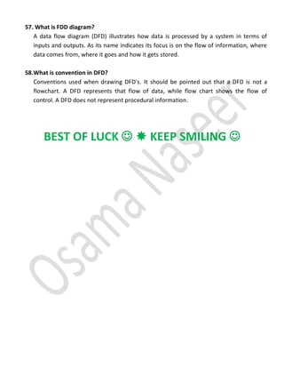 57. What is FDD diagram?
A data flow diagram (DFD) illustrates how data is processed by a system in terms of
inputs and outputs. As its name indicates its focus is on the flow of information, where
data comes from, where it goes and how it gets stored.
58.What is convention in DFD?
Conventions used when drawing DFD's. It should be pointed out that a DFD is not a
flowchart. A DFD represents that flow of data, while flow chart shows the flow of
control. A DFD does not represent procedural information.
BEST OF LUCK   KEEP SMILING 
 