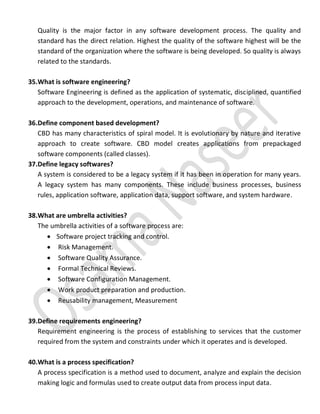 Quality is the major factor in any software development process. The quality and
standard has the direct relation. Highest the quality of the software highest will be the
standard of the organization where the software is being developed. So quality is always
related to the standards.
35.What is software engineering?
Software Engineering is defined as the application of systematic, disciplined, quantified
approach to the development, operations, and maintenance of software.
36.Define component based development?
CBD has many characteristics of spiral model. It is evolutionary by nature and iterative
approach to create software. CBD model creates applications from prepackaged
software components (called classes).
37.Define legacy softwares?
A system is considered to be a legacy system if it has been in operation for many years.
A legacy system has many components. These include business processes, business
rules, application software, application data, support software, and system hardware.
38.What are umbrella activities?
The umbrella activities of a software process are:
 Software project tracking and control.
 Risk Management.
 Software Quality Assurance.
 Formal Technical Reviews.
 Software Configuration Management.
 Work product preparation and production.
 Reusability management, Measurement
39.Define requirements engineering?
Requirement engineering is the process of establishing to services that the customer
required from the system and constraints under which it operates and is developed.
40.What is a process specification?
A process specification is a method used to document, analyze and explain the decision
making logic and formulas used to create output data from process input data.
 