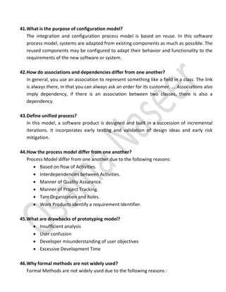 41.What is the purpose of configuration model?
The integration and configuration process model is based on reuse. In this software
process model, systems are adapted from existing components as much as possible. The
reused components may be configured to adapt their behavior and functionality to the
requirements of the new software or system.
42.How do associations and dependencies differ from one another?
In general, you use an association to represent something like a field in a class. The link
is always there, in that you can always ask an order for its customer. ... Associations also
imply dependency, if there is an association between two classes, there is also a
dependency.
43.Define unified process?
In this model, a software product is designed and built in a succession of incremental
iterations. It incorporates early testing and validation of design ideas and early risk
mitigation.
44.How the process model differ from one another?
Process Model differ from one another due to the following reasons:
 Based on flow of Activities.
 Interdependencies between Activities.
 Manner of Quality Assurance.
 Manner of Project Tracking.
 Tam Organization and Roles.
 Work Products identify a requirement Identifier.
45.What are drawbacks of prototyping model?
 Insufficient analysis
 User confusion
 Developer misunderstanding of user objectives
 Excessive Development Time
46.Why formal methods are not widely used?
Formal Methods are not widely used due to the following reasons :
 