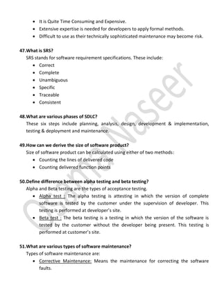  It is Quite Time Consuming and Expensive.
 Extensive expertise is needed for developers to apply formal methods.
 Difficult to use as their technically sophisticated maintenance may become risk.
47.What is SRS?
SRS stands for software requirement specifications. These include:
 Correct
 Complete
 Unambiguous
 Specific
 Traceable
 Consistent
48.What are various phases of SDLC?
These six steps include planning, analysis, design, development & implementation,
testing & deployment and maintenance.
49.How can we derive the size of software product?
Size of software product can be calculated using either of two methods:
 Counting the lines of delivered code
 Counting delivered function points
50.Define difference between alpha testing and beta testing?
Alpha and Beta testing are the types of acceptance testing.
 Alpha test : The alpha testing is attesting in which the version of complete
software is tested by the customer under the supervision of developer. This
testing is performed at developer’s site.
 Beta test : The beta testing is a testing in which the version of the software is
tested by the customer without the developer being present. This testing is
performed at customer’s site.
51.What are various types of software maintenance?
Types of software maintenance are:
 Corrective Maintenance: Means the maintenance for correcting the software
faults.
 