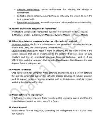  Adaptive maintenance: Means maintenance for adapting the change in
environment.
 Perfective maintenance: Means modifying or enhancing the system to meet the
new requirements.
 Preventive maintenance: Means changes made to improve future maintainability.
52.How the architecture design can be represented?
Architectural Design can be represented by one or more different models. They are:
1. Structural Models 2. Framework Models 3. Dynamic Models 4. Process Models
53.Differentiate between structured analysis vs. object oriented analysis?
Structured analysis: the focus is only on process and procedures. Modeling techniques
used in it are DFD (Data Flow Diagram), Flowcharts etc.
Object oriented analysis: the focus is more on capturing the real world objects in the
current scenario that are of importance to the system. It stresses more on data
structure and less on procedural structure. Modeling techniques used in it are
UML(Unified modeling Language). UML includes Class Diagram, State Diagram, Use case
diagram, Sequence Diagram, etc.
54.What are case tools?
CASE Tools stands for Computer Aided Software Engineering. It is a System software
that provide automated support for software process activities. It Includes program
used to support software process activities such as Requirement Analysis, System
Modeling. Debugging and Testing.
55.What is software re-engineering?
In Software re-engineering, new feature can be added to existing system and then the
system is reconstructed for better use of it in future.
56.What is RMMM?
RMMM stands for Risk Mitigation, Monitoring and Management Plan. It is also called
Risk Aversion.
 