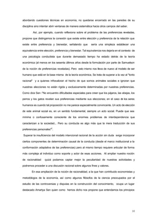 10
abordando cuestiones técnicas en economía, no quedarse encerrado en las paredes de su
disciplina sino intentar abrir ventanas de manera sistemática hacia otros campos del saber.
Así, por ejemplo, cuando reflexiona sobre el problema de las preferencias reveladas,
propone que distingamos la conexión que existe entre elección y preferencia de la relación que
existe entre preferencia y bienestar, señalando que sería una simpleza establecer una
equivalencia entre elección, preferencia y bienestar. Tal equivalencia nos dejaría en el contexto de
una psicología conductista que durante demasiado tiempo ha estado detrás de la teoría
económica (al menos en los sesenta últimos años desde la formulación por parte de Samuelson
de la noción de preferencias reveladas). Pero esto mismo nos lleva de nuevo al modelo de ser
humano que está en la base misma de la teoría económica. Se trata de superar a la vez al "tonto
racional" y a quienes infravaloran el hecho de que somos animales sociales e ignoran que
nuestras elecciones no están rígida y exclusivamente determinadas por nuestras preferencias.
Como dice Sen :"No encuentro dificultades especiales para creer que los pájaros, las abejas, los
perros y los gatos revelan sus preferencias mediante sus elecciones; en el caso de los seres
humanos es cuando tal proposición no me parece especialmente convincente. Un acto de elección
de este animal social es, en un sentido fundamental, siempre un acto social. Puede que sea
mínima o confusamente consciente de los enormes problemas de interdependencia que
caracterizan a la sociedad... Pero su conducta es algo más que la mera traducción de sus
preferencias personales"2
.
Superar la insuficiencia del modelo intencional racional de la acción sin duda exige incorporar
ciertos componentes de determinación causal de la conducta (desde el marco institucional a la
conformación adaptativa de las preferencias) pero al mismo tiempo requiere articular de forma
más compleja al individuo como soporte y actor de esas acciones. Al ampliar nuestra noción
de racionalidad quizá podamos captar mejor la peculiaridad de nuestras actividades y
podremos proceder a una discusión racional sobre algunos fines y valores.
En esa ampliación de la noción de racionalidad, a la que han contribuido economistas y
metodólogos de la economía, así como algunos filósofos de la ciencia preocupados por el
estudio de las controversias y disputas en la construcción del conocimiento, ocupa un lugar
destacado Amartya Sen quien como hemos dicho nos propone que entendamos los principios
 